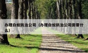 办理白蚁防治公司（办理白蚁防治公司需要什么）