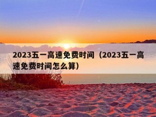 2023五一高速免费时间（2023五一高速免费时间怎么算）