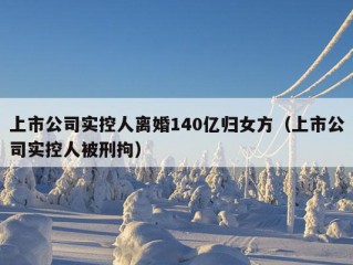 上市公司实控人离婚140亿归女方（上市公司实控人被刑拘）