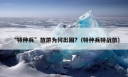 “特种兵”旅游为何出圈?（特种兵特战旅）