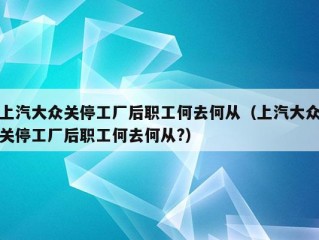 上汽大众关停工厂后职工何去何从（上汽大众关停工厂后职工何去何从?）