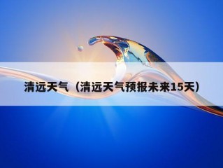 清远天气（清远天气预报未来15天）