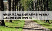 电视剧人生之路全集播放免费观看（电视剧人生之路全集播放免费观看36）