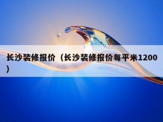 长沙装修报价（长沙装修报价每平米1200）