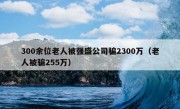 300余位老人被强盛公司骗2300万（老人被骗255万）