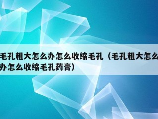 毛孔粗大怎么办怎么收缩毛孔（毛孔粗大怎么办怎么收缩毛孔药膏）