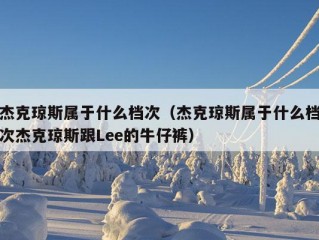 杰克琼斯属于什么档次（杰克琼斯属于什么档次杰克琼斯跟Lee的牛仔裤）