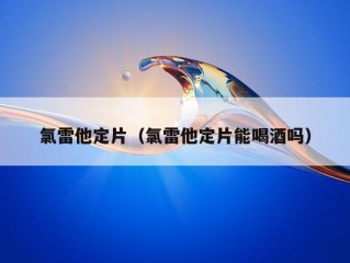 氯雷他定片（氯雷他定片能喝酒吗）