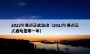 2023年暑运正式启动（2023年暑运正式启动是哪一年）