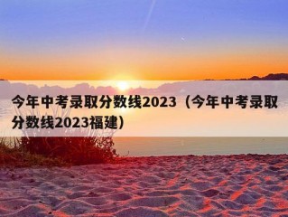 今年中考录取分数线2023（今年中考录取分数线2023福建）