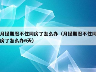 月经期忍不住同房了怎么办（月经期忍不住同房了怎么办6天）