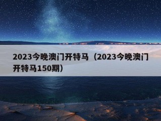 2023今晚澳门开特马（2023今晚澳门开特马150期）