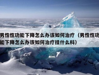 男性性功能下降怎么办该如何治疗（男性性功能下降怎么办该如何治疗挂什么科）