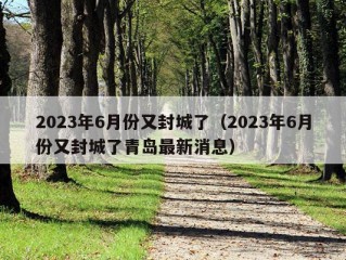 2023年6月份又封城了（2023年6月份又封城了青岛最新消息）