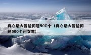 真心话大冒险问题500个（真心话大冒险问题500个问女生）