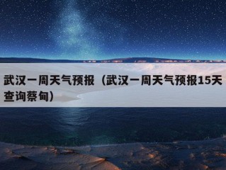 武汉一周天气预报（武汉一周天气预报15天查询蔡甸）