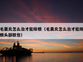 毛囊炎怎么治才能除根（毛囊炎怎么治才能除根头部脓包）