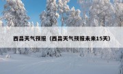 西昌天气预报（西昌天气预报未来15天）