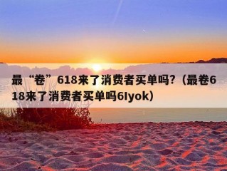 最“卷”618来了消费者买单吗?（最卷618来了消费者买单吗6Iyok）