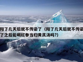 阳了几天后就不传染了（阳了几天后就不传染了之后能喝红参当归黄芪汤吗?）