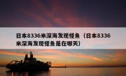 日本8336米深海发现怪鱼（日本8336米深海发现怪鱼是在哪天）