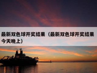 最新双色球开奖结果（最新双色球开奖结果 今天晚上）