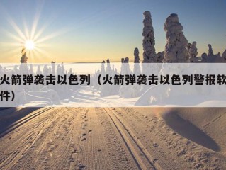 火箭弹袭击以色列（火箭弹袭击以色列警报软件）