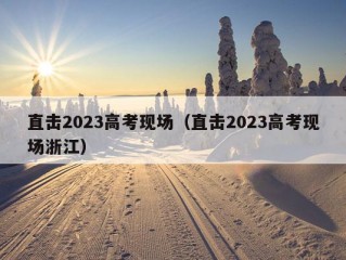 直击2023高考现场（直击2023高考现场浙江）