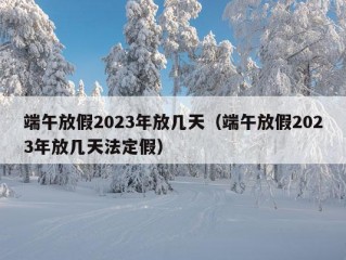 端午放假2023年放几天（端午放假2023年放几天法定假）