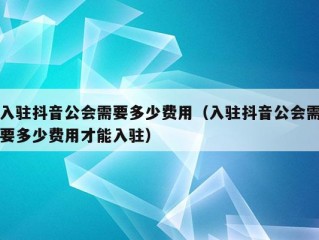 入驻抖音公会需要多少费用（入驻抖音公会需要多少费用才能入驻）