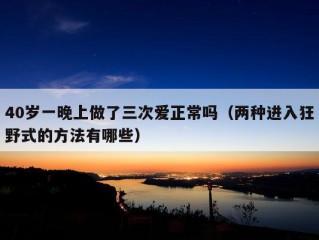 40岁一晚上做了三次爱正常吗（两种进入狂野式的方法有哪些）