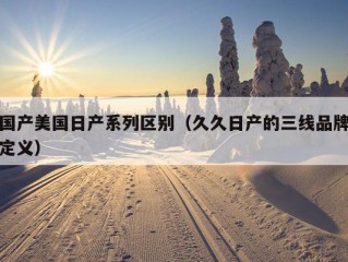 国产美国日产系列区别（久久日产的三线品牌定义）