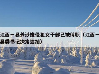 江西一县长涉嫌侵犯女干部已被停职（江西一县委书记决定逮捕）