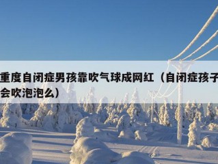 重度自闭症男孩靠吹气球成网红（自闭症孩子会吹泡泡么）