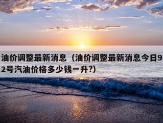 油价调整最新消息（油价调整最新消息今日92号汽油价格多少钱一升?）