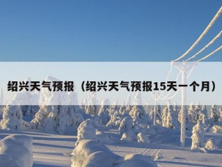 绍兴天气预报（绍兴天气预报15天一个月）