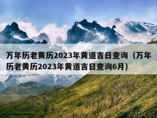 万年历老黄历2023年黄道吉日查询（万年历老黄历2023年黄道吉日查询6月）