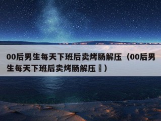 00后男生每天下班后卖烤肠解压（00后男生每天下班后卖烤肠解压孞）