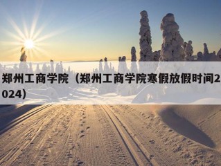 郑州工商学院（郑州工商学院寒假放假时间2024）