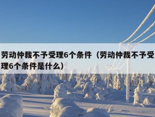 劳动仲裁不予受理6个条件（劳动仲裁不予受理6个条件是什么）