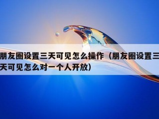 朋友圈设置三天可见怎么操作（朋友圈设置三天可见怎么对一个人开放）