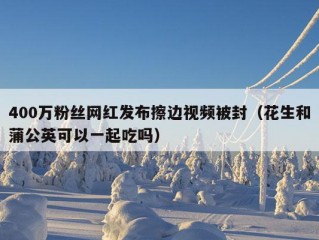 400万粉丝网红发布擦边视频被封（花生和蒲公英可以一起吃吗）