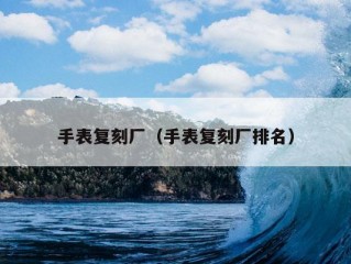 手表复刻厂（手表复刻厂排名）