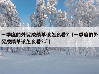 一季度的外贸成绩单该怎么看?（一季度的外贸成绩单该怎么看?√）