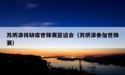 苏炳添将缺席世锦赛亚运会（苏炳添参加世锦赛）