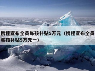 携程宣布全员每孩补贴5万元（携程宣布全员每孩补贴5万元一）