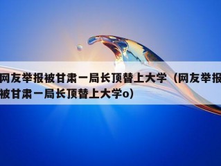 网友举报被甘肃一局长顶替上大学（网友举报被甘肃一局长顶替上大学o）