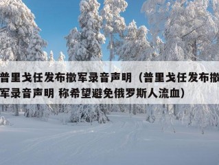 普里戈任发布撤军录音声明（普里戈任发布撤军录音声明 称希望避免俄罗斯人流血）