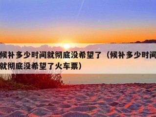 候补多少时间就彻底没希望了（候补多少时间就彻底没希望了火车票）