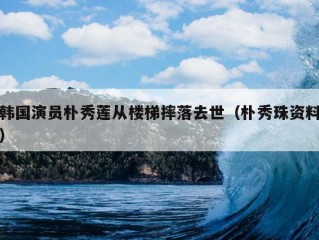 韩国演员朴秀莲从楼梯摔落去世（朴秀珠资料）